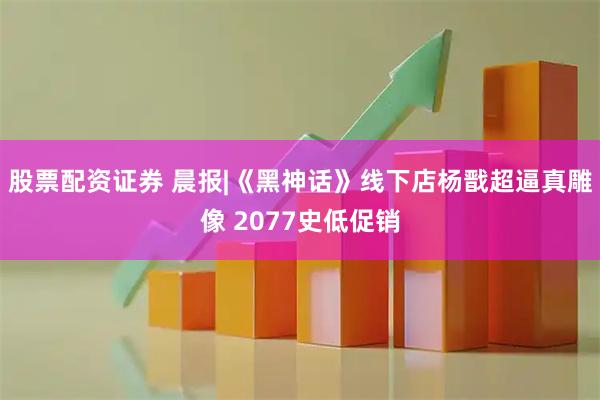 股票配资证券 晨报|《黑神话》线下店杨戬超逼真雕像 2077史低促销