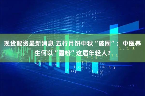 现货配资最新消息 五行月饼中秋“破圈”：中医养生何以“圈粉”这届年轻人？
