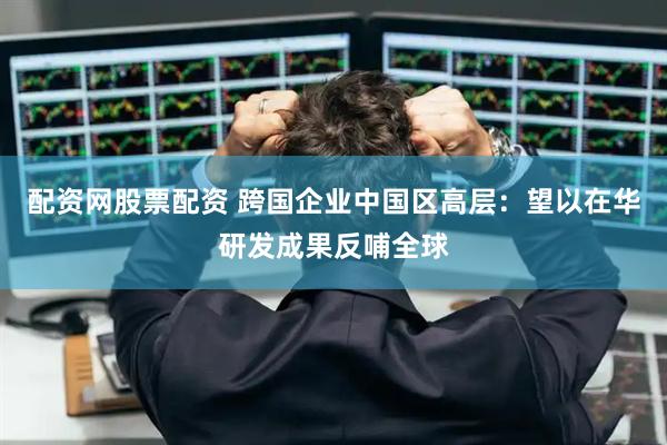 配资网股票配资 跨国企业中国区高层：望以在华研发成果反哺全球