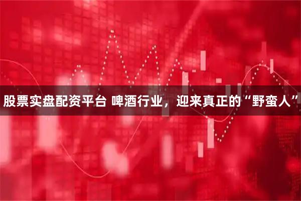 股票实盘配资平台 啤酒行业，迎来真正的“野蛮人”