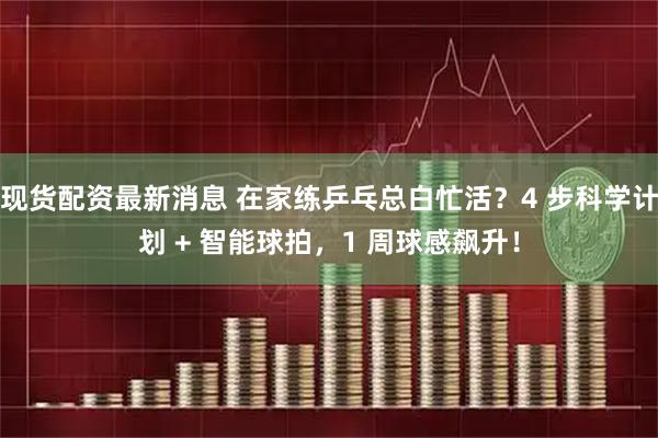 现货配资最新消息 在家练乒乓总白忙活？4 步科学计划 + 智能球拍，1 周球感飙升！