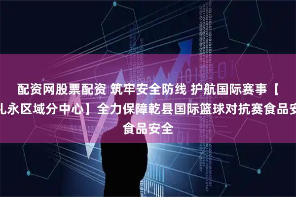 配资网股票配资 筑牢安全防线 护航国际赛事【乾礼永区域分中心】全力保障乾县国际篮球对抗赛食品安全