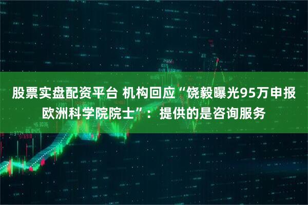 股票实盘配资平台 机构回应“饶毅曝光95万申报欧洲科学院院士”：提供的是咨询服务
