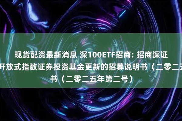 现货配资最新消息 深100ETF招商: 招商深证100交易型开放式指数证券投资基金更新的招募说明书（二零二五年第二号）