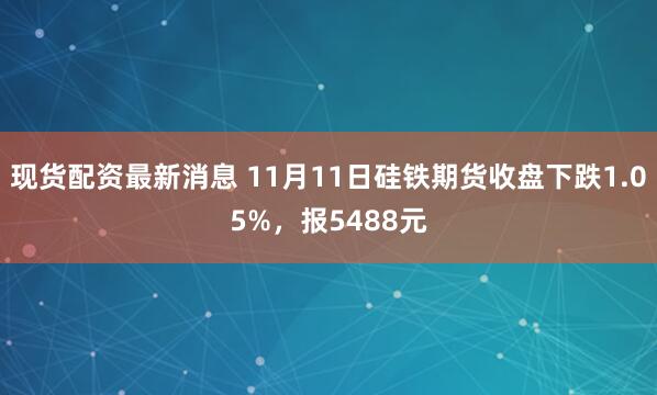 现货配资最新消息 11月11日硅铁期货收盘下跌1.05%，报5488元