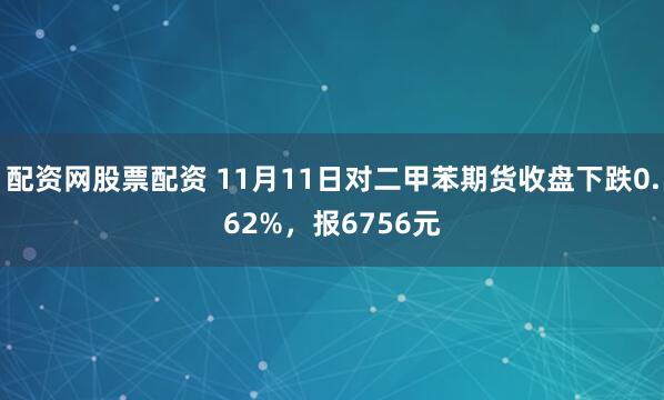 配资网股票配资 11月11日对二甲苯期货收盘下跌0.62%，报6756元