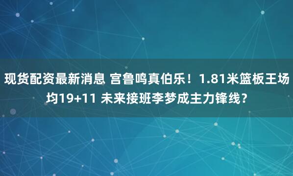 现货配资最新消息 宫鲁鸣真伯乐！1.81米篮板王场均19+11 未来接班李梦成主力锋线？