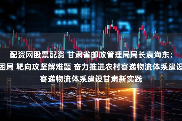 配资网股票配资 甘肃省邮政管理局局长袁海东：集智聚力破困局 靶向攻坚解难题 奋力推进农村寄递物流体系建设甘肃新实践