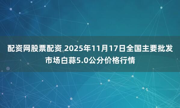 配资网股票配资 2025年11月17日全国主要批发市场白蒜5.0公分价格行情
