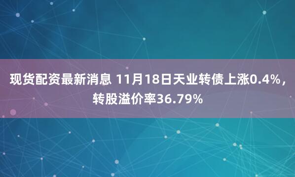 现货配资最新消息 11月18日天业转债上涨0.4%，转股溢价率36.79%