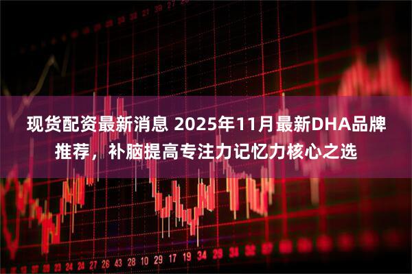现货配资最新消息 2025年11月最新DHA品牌推荐，补脑提高专注力记忆力核心之选