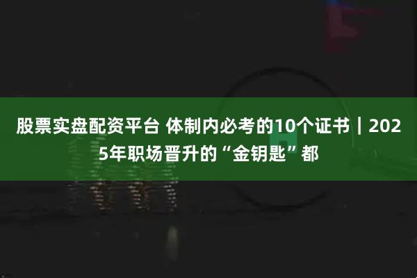 股票实盘配资平台 体制内必考的10个证书｜2025年职场晋升的“金钥匙”都