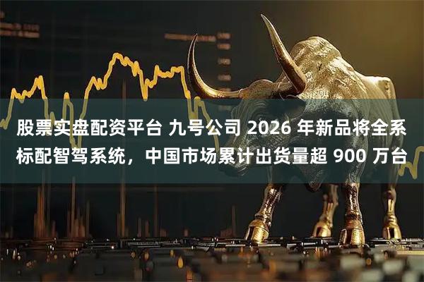 股票实盘配资平台 九号公司 2026 年新品将全系标配智驾系统，中国市场累计出货量超 900 万台