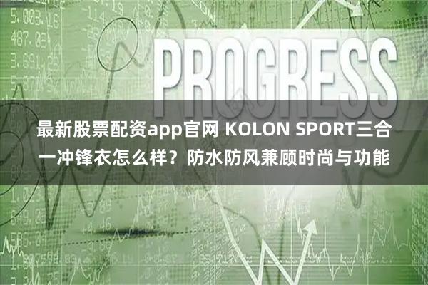 最新股票配资app官网 KOLON SPORT三合一冲锋衣怎么样？防水防风兼顾时尚与功能