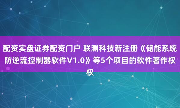 配资实盘证券配资门户 联测科技新注册《储能系统防逆流控制器软件V1.0》等5个项目的软件著作权