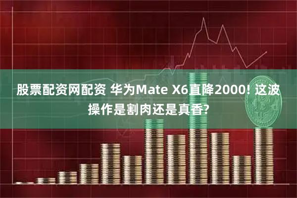 股票配资网配资 华为Mate X6直降2000! 这波操作是割肉还是真香?