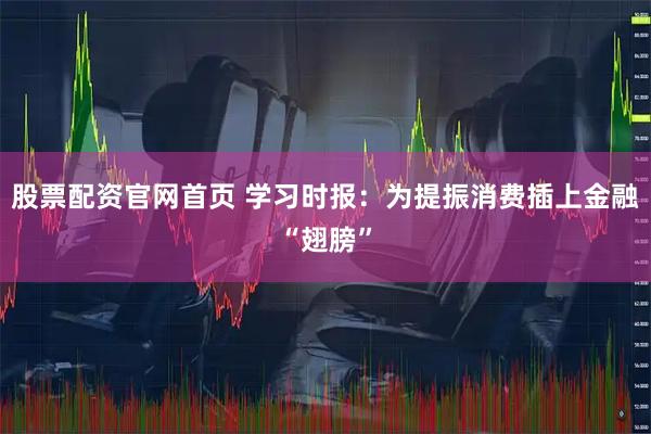 股票配资官网首页 学习时报：为提振消费插上金融“翅膀”