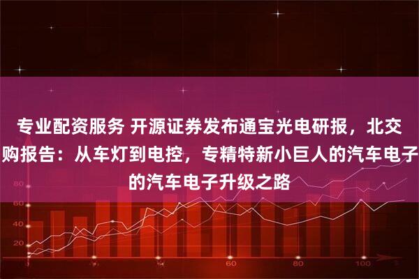 专业配资服务 开源证券发布通宝光电研报，北交所新股申购报告：从车灯到电控，专精特新小巨人的汽车电子升级之路