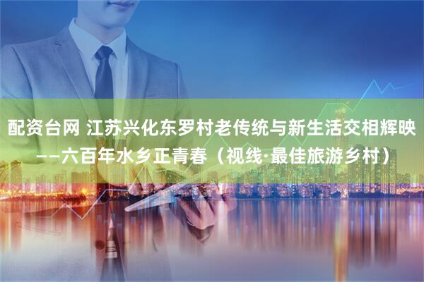 配资台网 江苏兴化东罗村老传统与新生活交相辉映——六百年水乡正青春（视线·最佳旅游乡村）