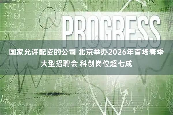 国家允许配资的公司 北京举办2026年首场春季大型招聘会 科创岗位超七成